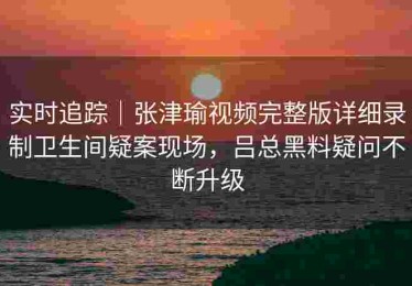 实时追踪｜张津瑜视频完整版详细录制卫生间疑案现场，吕总黑料疑问不断升级