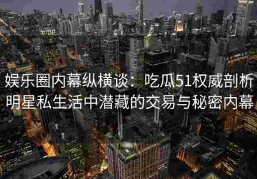 娱乐圈内幕纵横谈：吃瓜51权威剖析明星私生活中潜藏的交易与秘密内幕