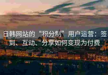日韩网站的“积分制”用户运营：签到、互动、分享如何变现为付费