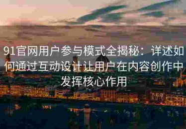 91官网用户参与模式全揭秘：详述如何通过互动设计让用户在内容创作中发挥核心作用