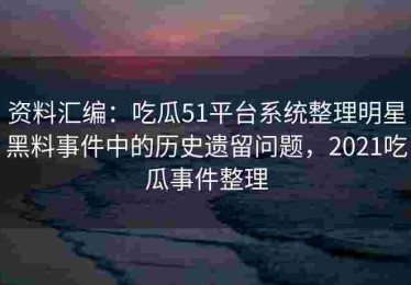 资料汇编：吃瓜51平台系统整理明星黑料事件中的历史遗留问题，2021吃瓜事件整理