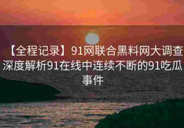 【全程记录】91网联合黑料网大调查：深度解析91在线中连续不断的91吃瓜事件