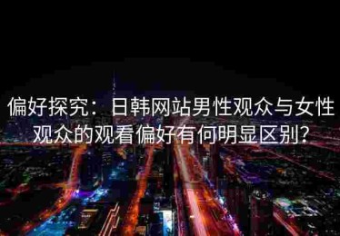 偏好探究：日韩网站男性观众与女性观众的观看偏好有何明显区别？