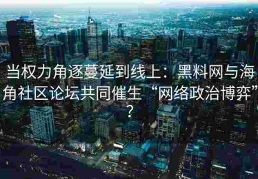 当权力角逐蔓延到线上：黑料网与海角社区论坛共同催生“网络政治博弈”？
