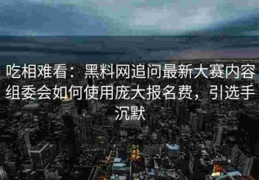 吃相难看：黑料网追问最新大赛内容组委会如何使用庞大报名费，引选手沉默