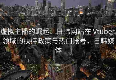 虚拟主播的崛起：日韩网站在 Vtuber 领域的扶持政策与热门账号，日韩媒体