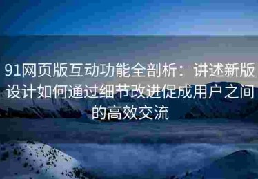 91网页版互动功能全剖析：讲述新版设计如何通过细节改进促成用户之间的高效交流