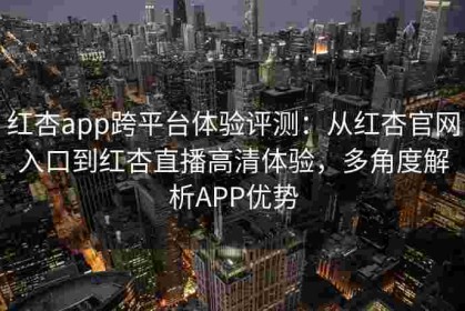 红杏app跨平台体验评测：从红杏官网入口到红杏直播高清体验，多角度解析APP优势