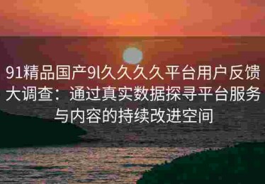 91精品国产9l久久久久平台用户反馈大调查：通过真实数据探寻平台服务与内容的持续改进空间