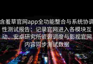含羞草官网app全功能整合与系统协调性测试报告：记录官网进入各模块互动、安卓研究所资源调度与影视官网内容同步测试数据
