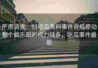 严肃调查：51吃瓜黑料事件背后牵动整个娱乐圈的权力链条，吃瓜事件最新