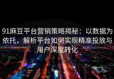 91麻豆平台营销策略揭秘：以数据为依托，解析平台如何实现精准投放与用户深度转化