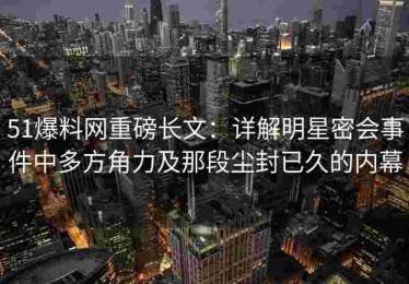 51爆料网重磅长文：详解明星密会事件中多方角力及那段尘封已久的内幕