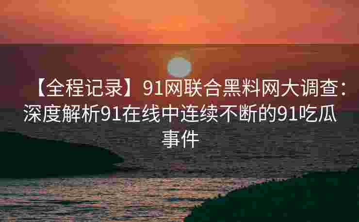 【全程记录】91网联合黑料网大调查：深度解析91在线中连续不断的91吃瓜事件