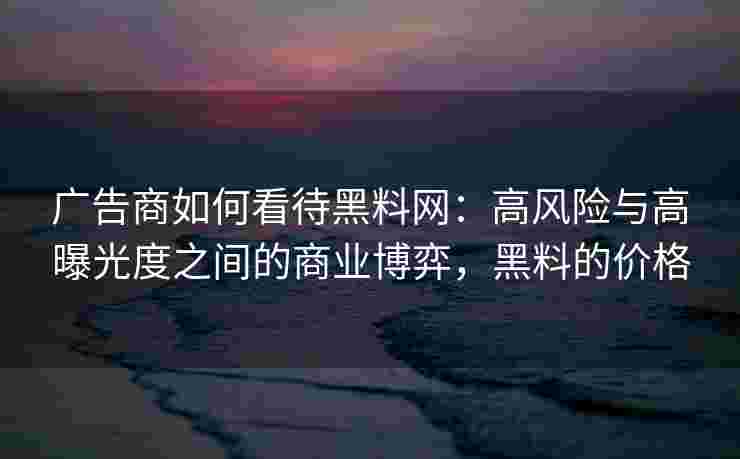 广告商如何看待黑料网：高风险与高曝光度之间的商业博弈，黑料的价格