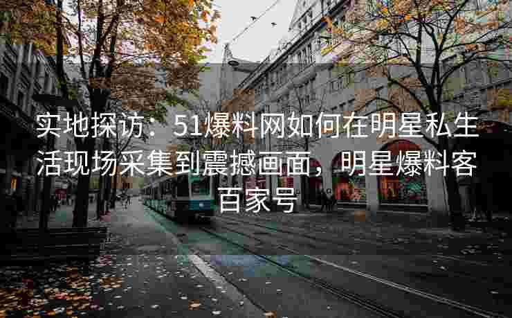 实地探访:51爆料网如何在明星私生活现场采集到震撼画面,明星爆料客百家号 实地探访:51爆料网如何在明星私生活现场采集到震撼画面,明星爆料客百家号