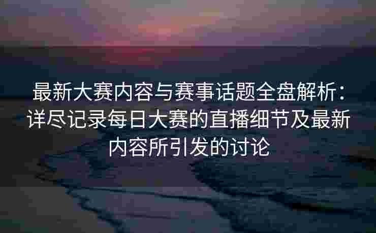 最新大赛内容与赛事话题全盘解析：详尽记录每日大赛的直播细节及最新内容所引发的讨论