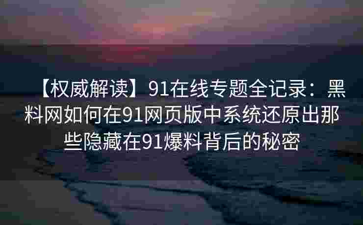 【权威解读】91在线专题全记录:黑料网如何在91网页版中系统还原出那些隐藏在91爆料背后的秘密 【权威解读】91在线专题全记录:黑料网如何在91网页版中系统还原出那些隐藏在91爆料背后的秘密