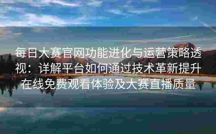 每日大赛官网功能进化与运营策略透视：详解平台如何通过技术革新提升在线免费观看体验及大赛直播质量