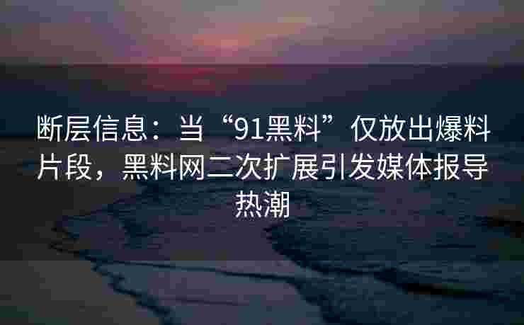 断层信息：当“91黑料”仅放出爆料片段，黑料网二次扩展引发媒体报导热潮