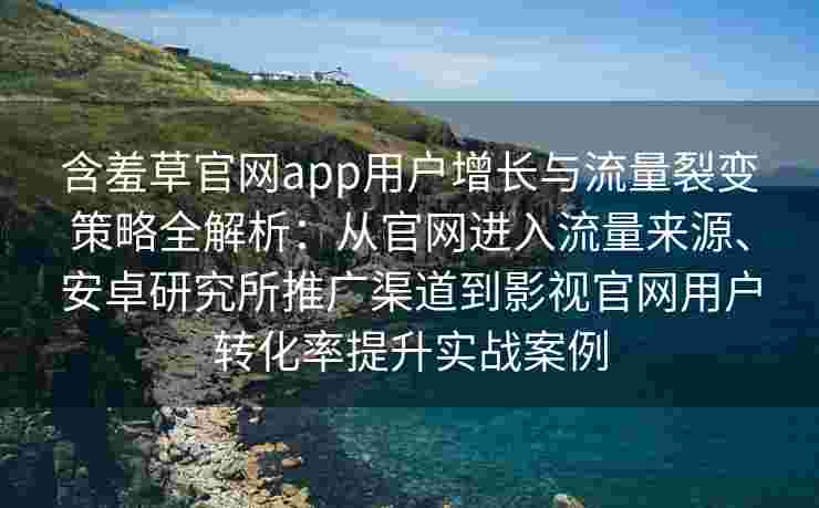 含羞草官网app用户增长与流量裂变策略全解析：从官网进入流量来源、安卓研究所推广渠道到影视官网用户转化率提升实战案例