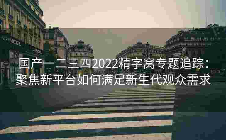 国产一二三四2022精字窝专题追踪：聚焦新平台如何满足新生代观众需求