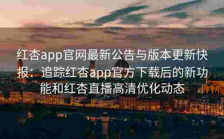 红杏app官网最新公告与版本更新快报：追踪红杏app官方下载后的新功能和红杏直播高清优化动态