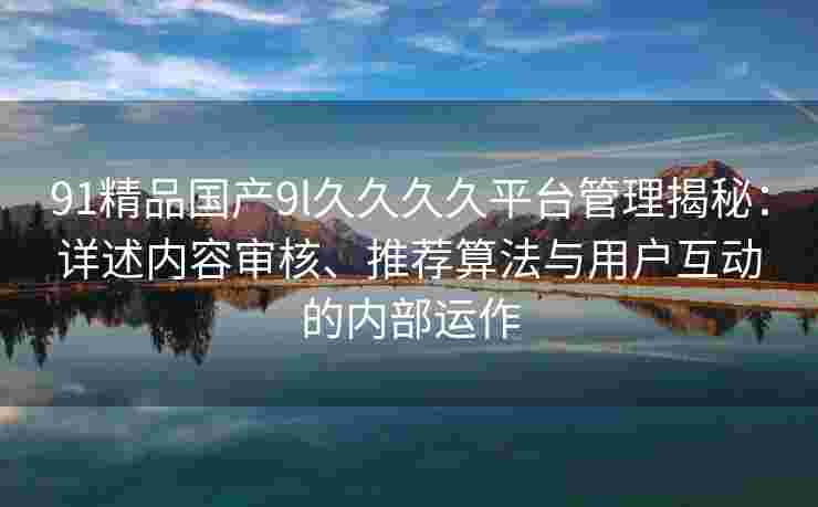 91精品国产9l久久久久平台管理揭秘：详述内容审核、推荐算法与用户互动的内部运作