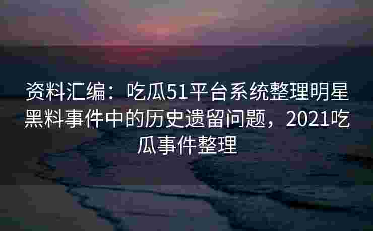 资料汇编：吃瓜51平台系统整理明星黑料事件中的历史遗留问题，2021吃瓜事件整理