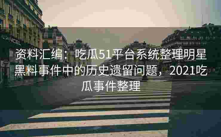 资料汇编：吃瓜51平台系统整理明星黑料事件中的历史遗留问题，2021吃瓜事件整理