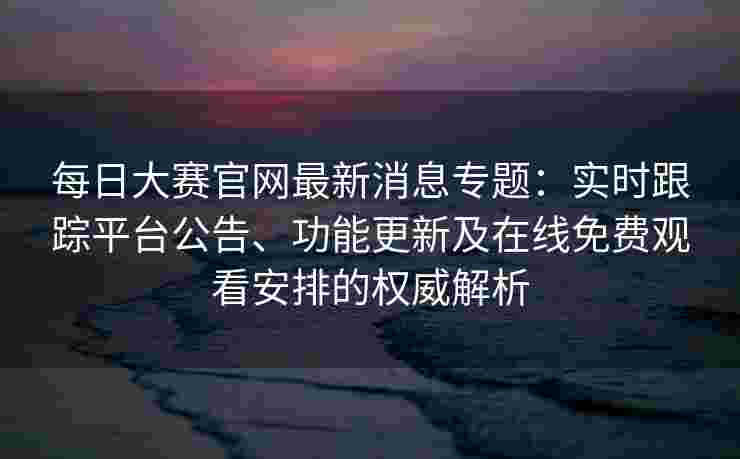 每日大赛官网最新消息专题：实时跟踪平台公告、功能更新及在线免费观看安排的权威解析