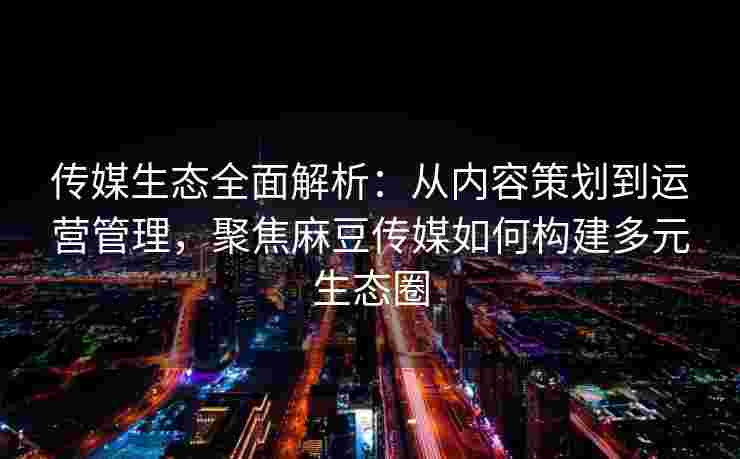 传媒生态全面解析：从内容策划到运营管理，聚焦麻豆传媒如何构建多元生态圈