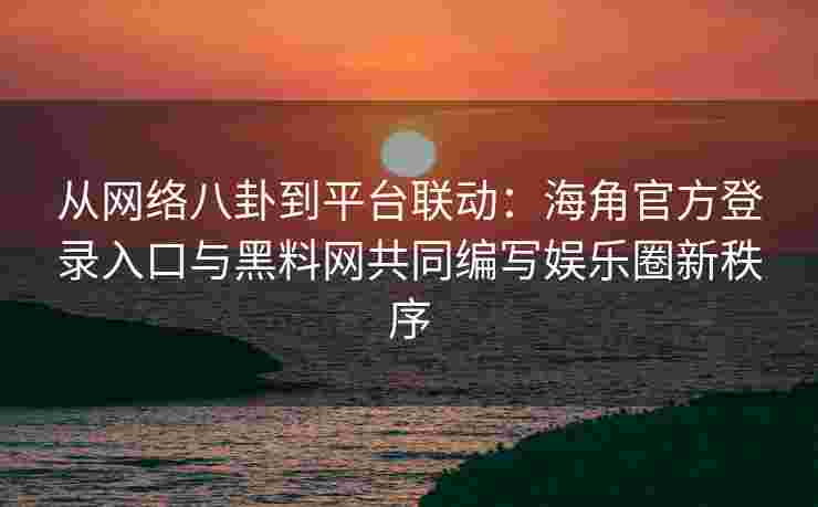 从网络八卦到平台联动：海角官方登录入口与黑料网共同编写娱乐圈新秩序