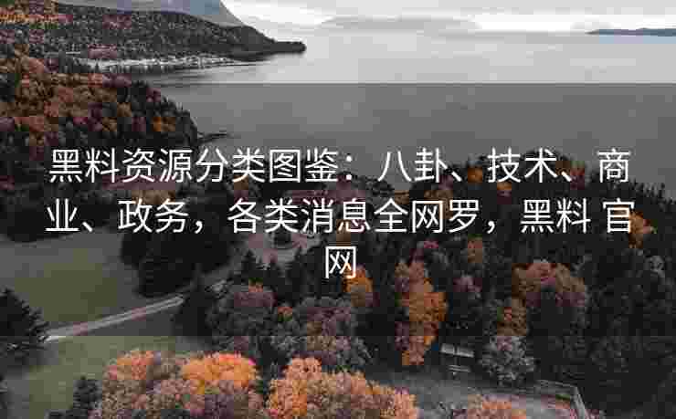 黑料资源分类图鉴：八卦、技术、商业、政务，各类消息全网罗，黑料 官网