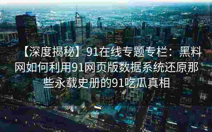 【深度揭秘】91在线专题专栏：黑料网如何利用91网页版数据系统还原那些永载史册的91吃瓜真相