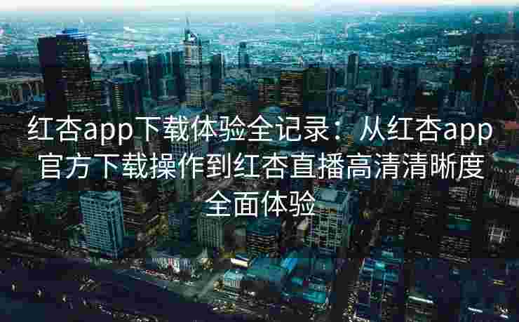红杏app下载体验全记录：从红杏app官方下载操作到红杏直播高清清晰度全面体验