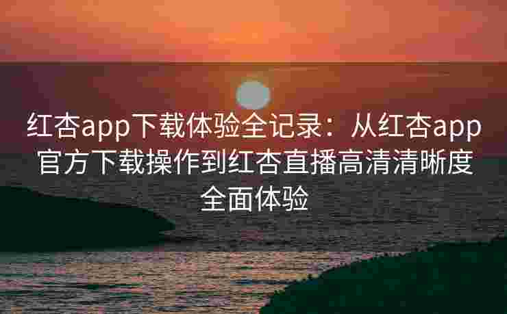 红杏app下载体验全记录：从红杏app官方下载操作到红杏直播高清清晰度全面体验