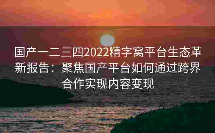 国产一二三四2022精字窝平台生态革新报告：聚焦国产平台如何通过跨界合作实现内容变现
