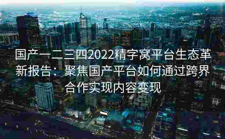 国产一二三四2022精字窝平台生态革新报告：聚焦国产平台如何通过跨界合作实现内容变现