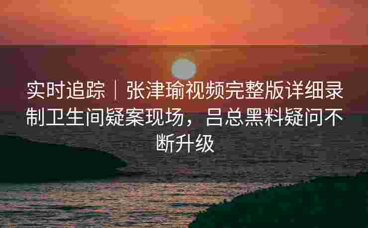 实时追踪｜张津瑜视频完整版详细录制卫生间疑案现场，吕总黑料疑问不断升级