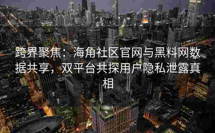 跨界聚焦：海角社区官网与黑料网数据共享，双平台共探用户隐私泄露真相