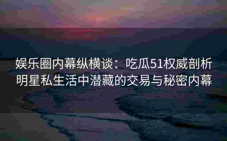 娱乐圈内幕纵横谈：吃瓜51权威剖析明星私生活中潜藏的交易与秘密内幕