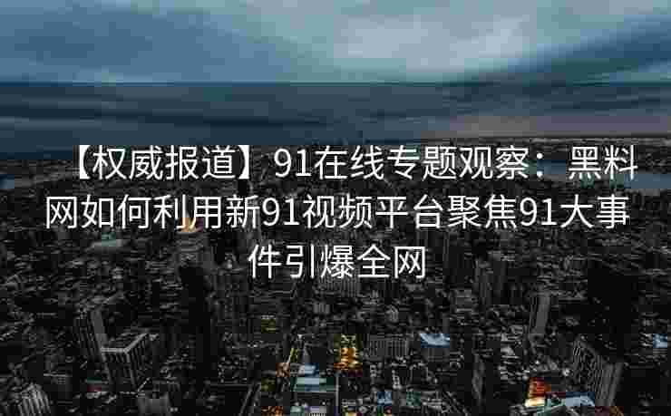 【权威报道】91在线专题观察：黑料网如何利用新91视频平台聚焦91大事件引爆全网