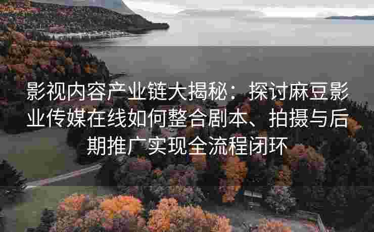 影视内容产业链大揭秘：探讨麻豆影业传媒在线如何整合剧本、拍摄与后期推广实现全流程闭环