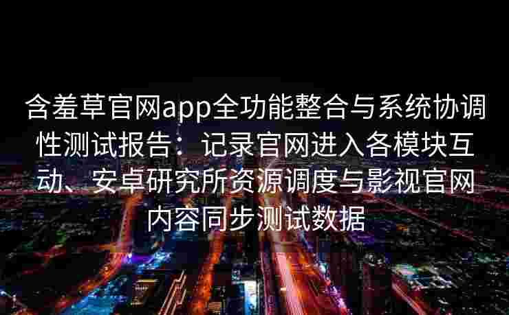 含羞草官网app全功能整合与系统协调性测试报告：记录官网进入各模块互动、安卓研究所资源调度与影视官网内容同步测试数据