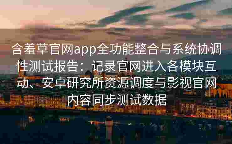 含羞草官网app全功能整合与系统协调性测试报告：记录官网进入各模块互动、安卓研究所资源调度与影视官网内容同步测试数据