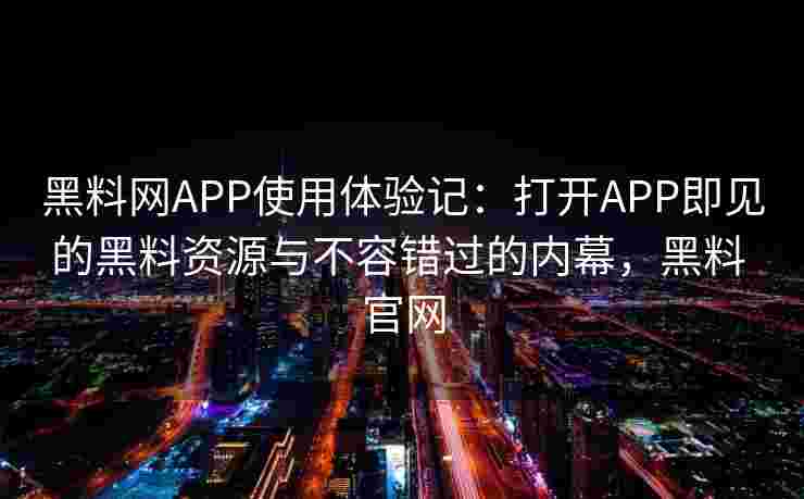 黑料网APP使用体验记：打开APP即见的黑料资源与不容错过的内幕，黑料 官网