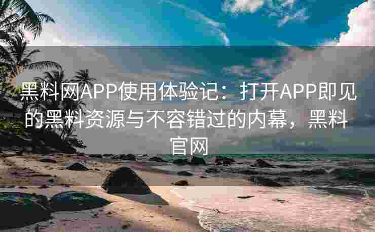 黑料网APP使用体验记：打开APP即见的黑料资源与不容错过的内幕，黑料 官网