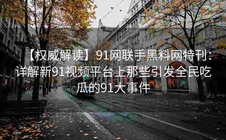【权威解读】91网联手黑料网特刊：详解新91视频平台上那些引发全民吃瓜的91大事件