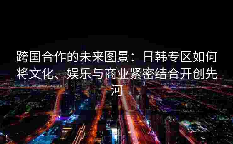 跨国合作的未来图景：日韩专区如何将文化、娱乐与商业紧密结合开创先河